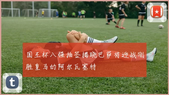 国王杯八强抽签揭晓巴萨将迎战刚胜皇马的阿尔瓦塞特