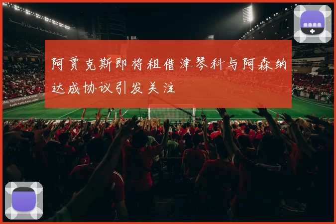 阿贾克斯即将租借津琴科与阿森纳达成协议引发关注
