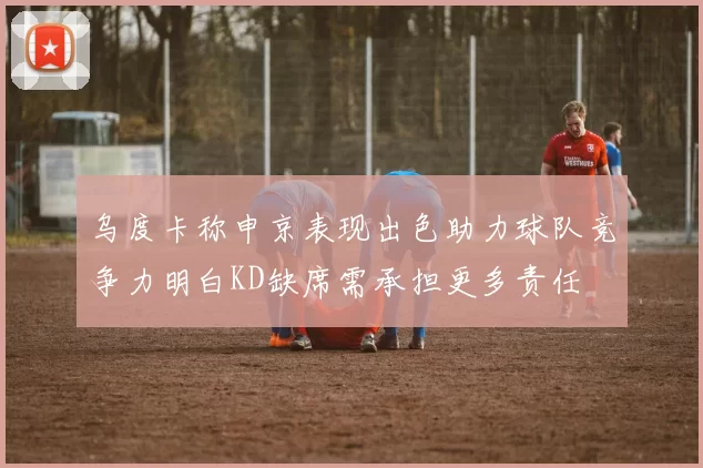 乌度卡称申京表现出色助力球队竞争力明白KD缺席需承担更多责任