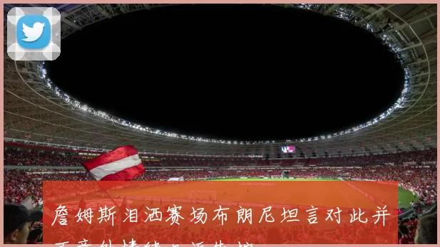詹姆斯泪洒赛场布朗尼坦言对此并不意外情绪几近失控
