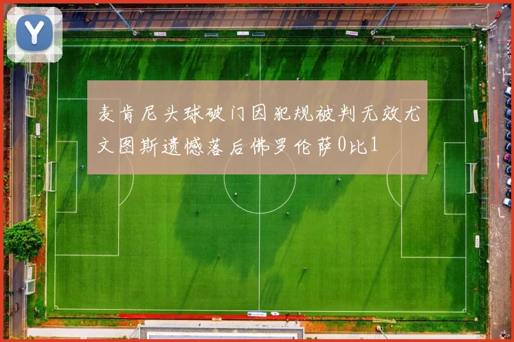 麦肯尼头球破门因犯规被判无效尤文图斯遗憾落后佛罗伦萨0比1