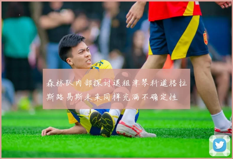 森林队内部探讨退租津琴科道格拉斯路易斯未来同样充满不确定性