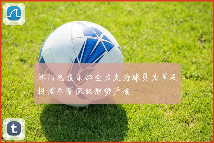 津门虎俱乐部全力支持球员为国足拼搏尽管保级形势严峻